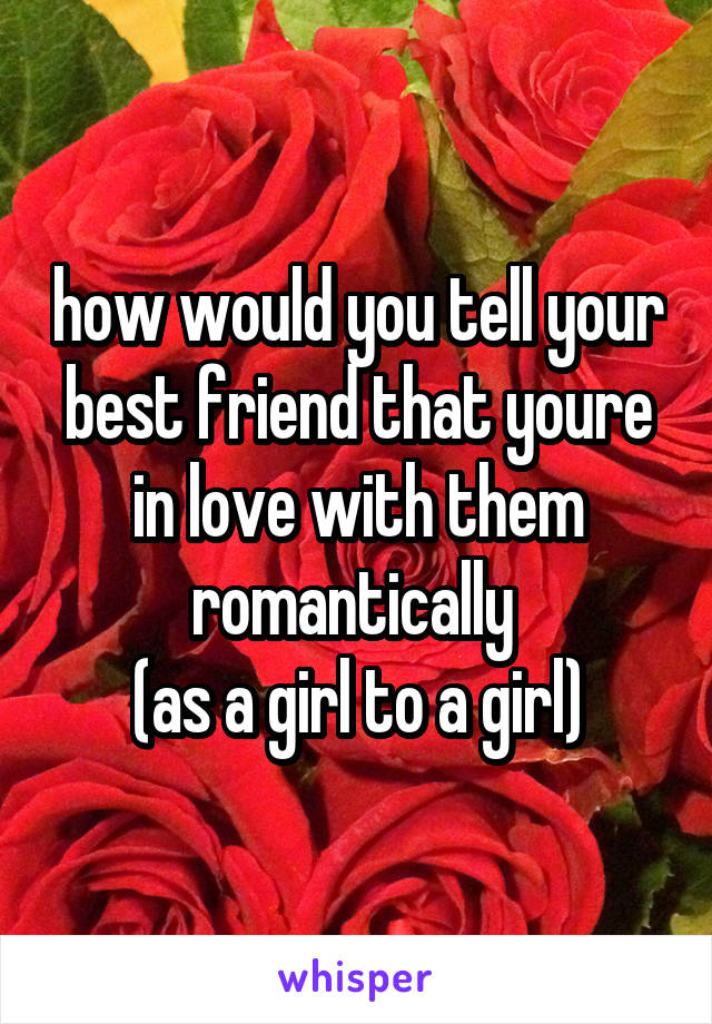 how would you tell your best friend that youre in love with them romantically 
(as a girl to a girl)