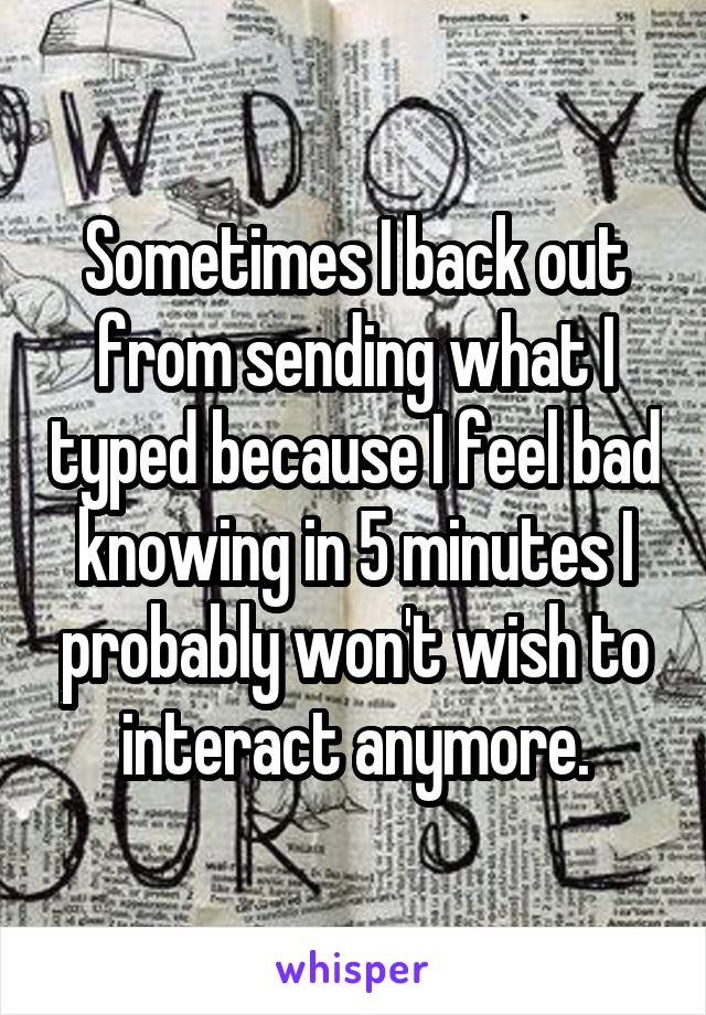 Sometimes I back out from sending what I typed because I feel bad knowing in 5 minutes I probably won't wish to interact anymore.