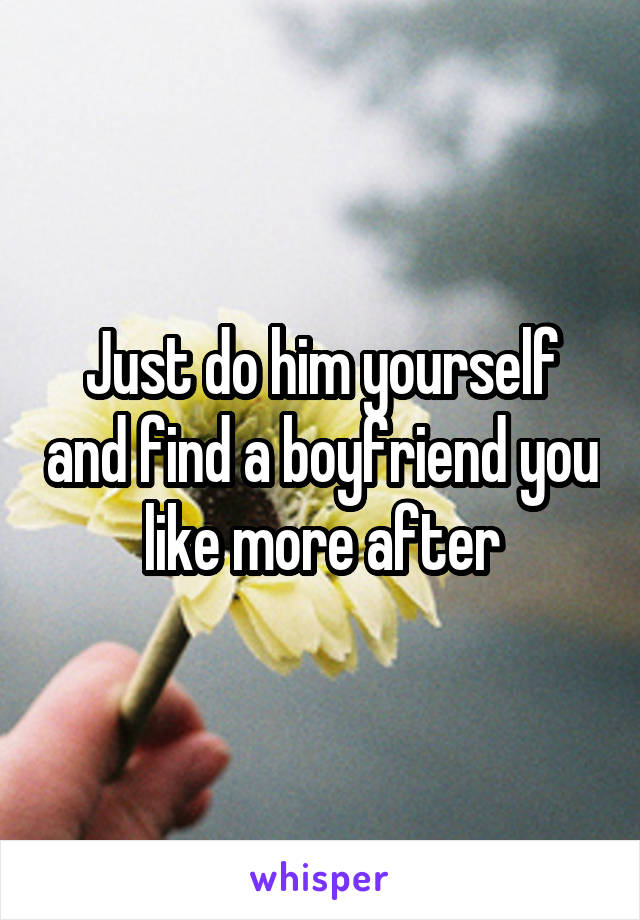 Just do him yourself and find a boyfriend you like more after