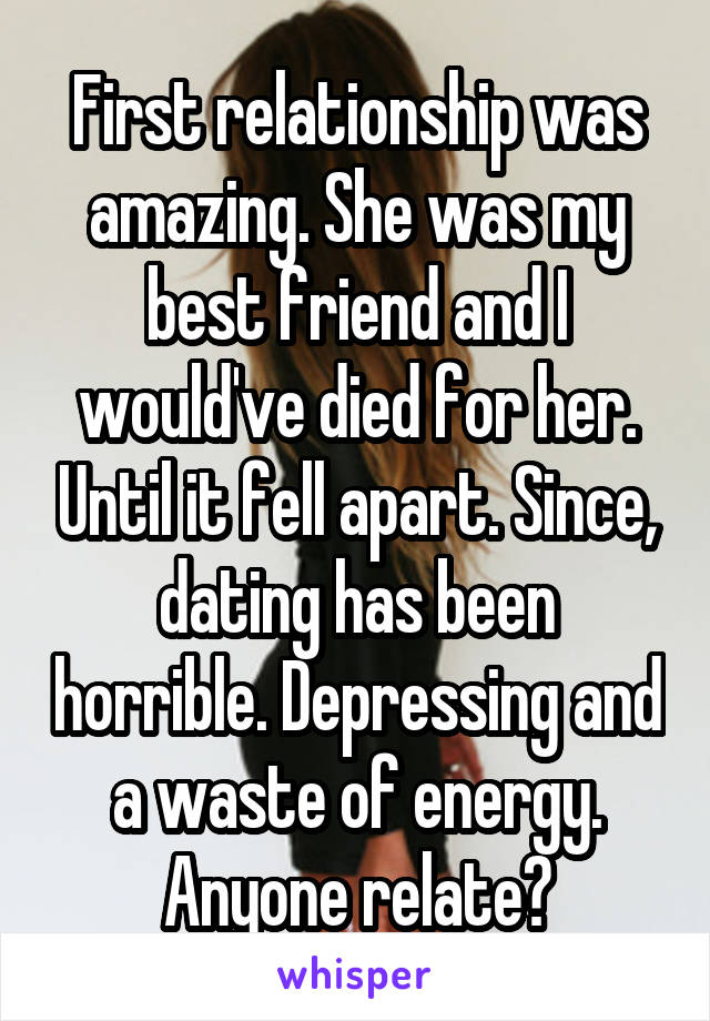 First relationship was amazing. She was my best friend and I would've died for her. Until it fell apart. Since, dating has been horrible. Depressing and a waste of energy. Anyone relate?