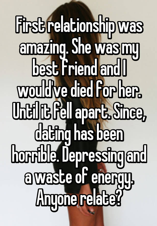 First relationship was amazing. She was my best friend and I would've died for her. Until it fell apart. Since, dating has been horrible. Depressing and a waste of energy. Anyone relate?