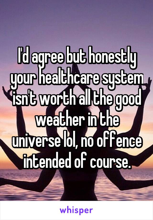 I'd agree but honestly your healthcare system isn't worth all the good weather in the universe lol, no offence intended of course.