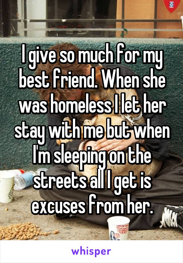 I give so much for my best friend. When she was homeless I let her stay with me but when I'm sleeping on the streets all I get is excuses from her.