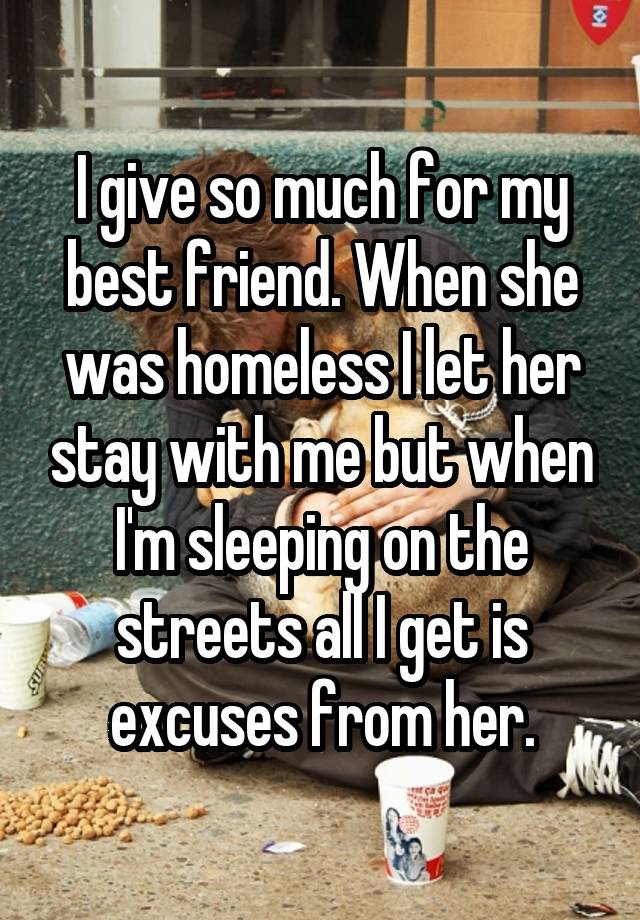 I give so much for my best friend. When she was homeless I let her stay with me but when I'm sleeping on the streets all I get is excuses from her.