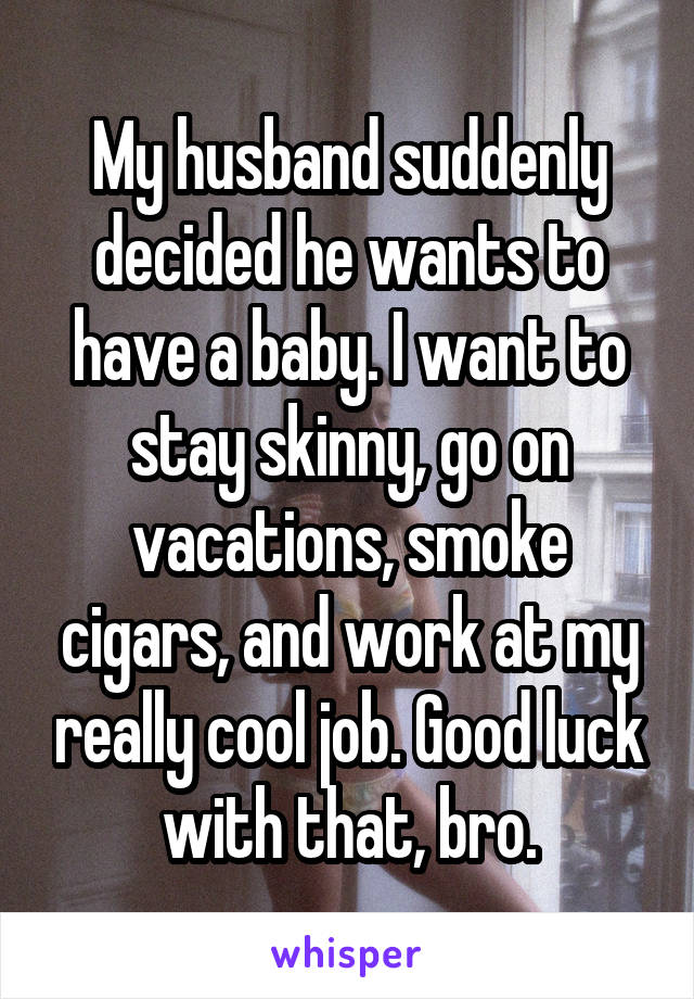 My husband suddenly decided he wants to have a baby. I want to stay skinny, go on vacations, smoke cigars, and work at my really cool job. Good luck with that, bro.