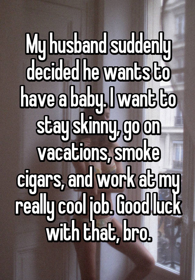 My husband suddenly decided he wants to have a baby. I want to stay skinny, go on vacations, smoke cigars, and work at my really cool job. Good luck with that, bro.