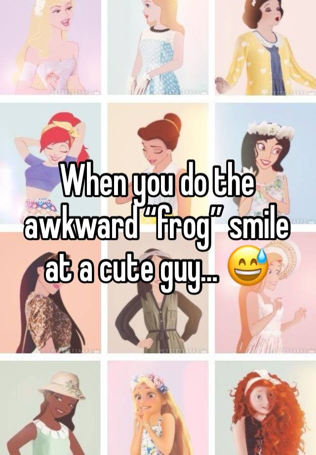 When you do the awkward “frog” smile at a cute guy… 😅