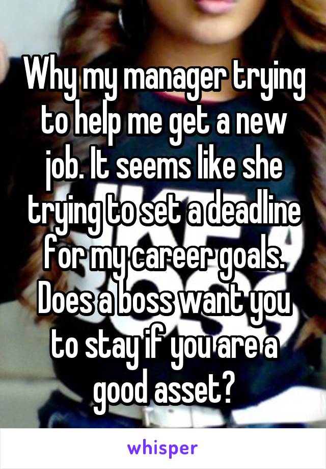 Why my manager trying to help me get a new job. It seems like she trying to set a deadline for my career goals. Does a boss want you to stay if you are a good asset?