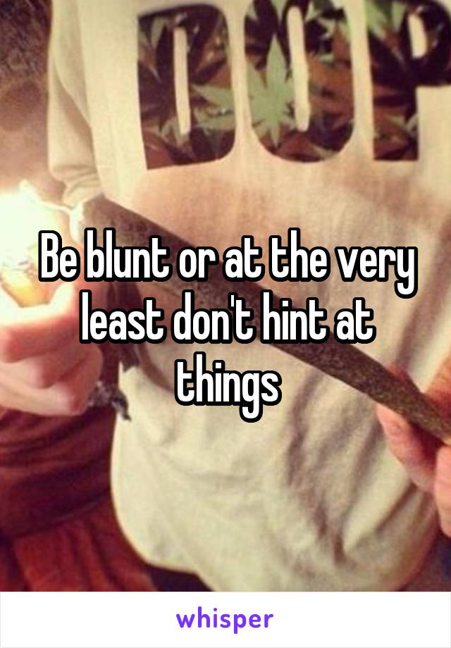 Be blunt or at the very least don't hint at things