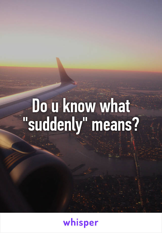 Do u know what "suddenly" means?