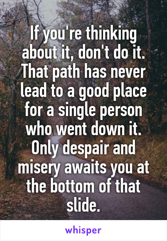 If you're thinking about it, don't do it. That path has never lead to a good place for a single person who went down it. Only despair and misery awaits you at the bottom of that slide.