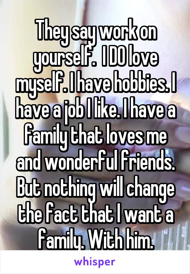 They say work on yourself.  I DO love myself. I have hobbies. I have a job I like. I have a family that loves me and wonderful friends. But nothing will change the fact that I want a family. With him.