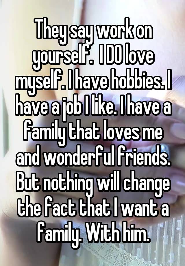 They say work on yourself.  I DO love myself. I have hobbies. I have a job I like. I have a family that loves me and wonderful friends. But nothing will change the fact that I want a family. With him.