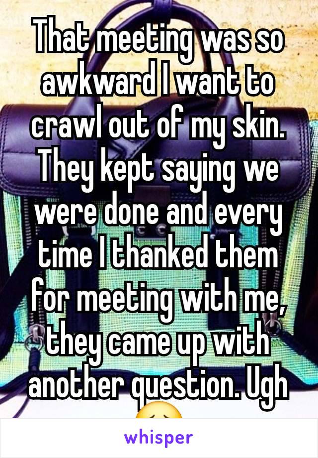 That meeting was so awkward I want to crawl out of my skin. They kept saying we were done and every time I thanked them for meeting with me, they came up with another question. Ugh 😣