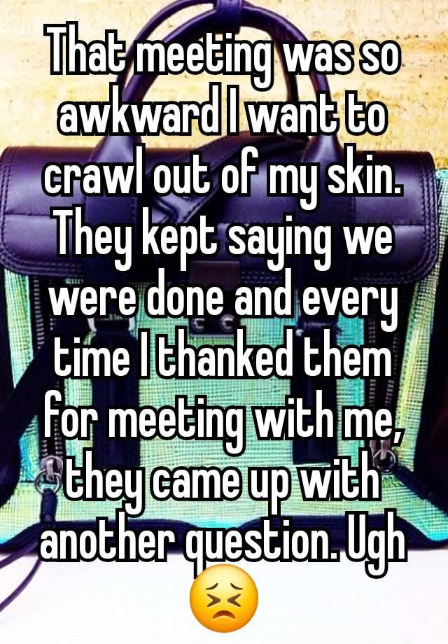 That meeting was so awkward I want to crawl out of my skin. They kept saying we were done and every time I thanked them for meeting with me, they came up with another question. Ugh 😣