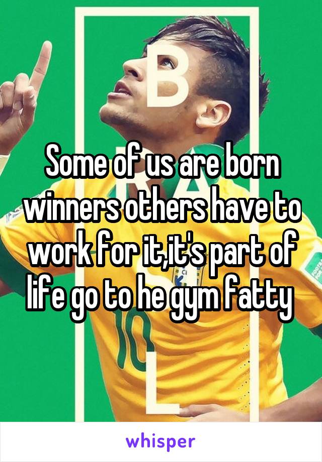 Some of us are born winners others have to work for it,it's part of life go to he gym fatty 