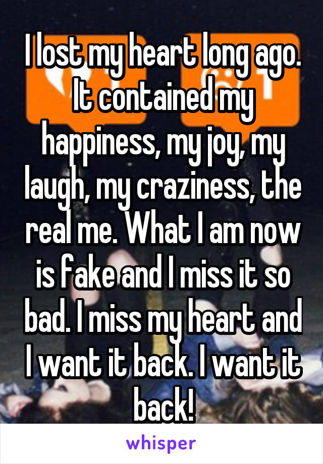 I lost my heart long ago. It contained my happiness, my joy, my laugh, my craziness, the real me. What I am now is fake and I miss it so bad. I miss my heart and I want it back. I want it back!