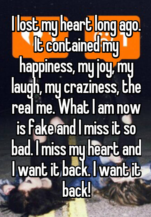 I lost my heart long ago. It contained my happiness, my joy, my laugh, my craziness, the real me. What I am now is fake and I miss it so bad. I miss my heart and I want it back. I want it back!