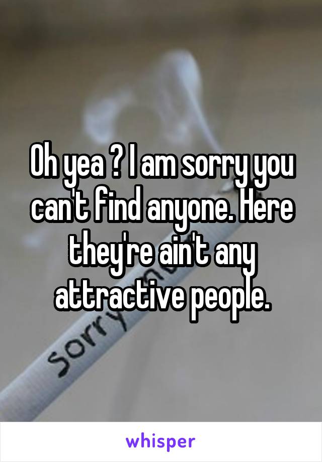 Oh yea ? I am sorry you can't find anyone. Here they're ain't any attractive people.