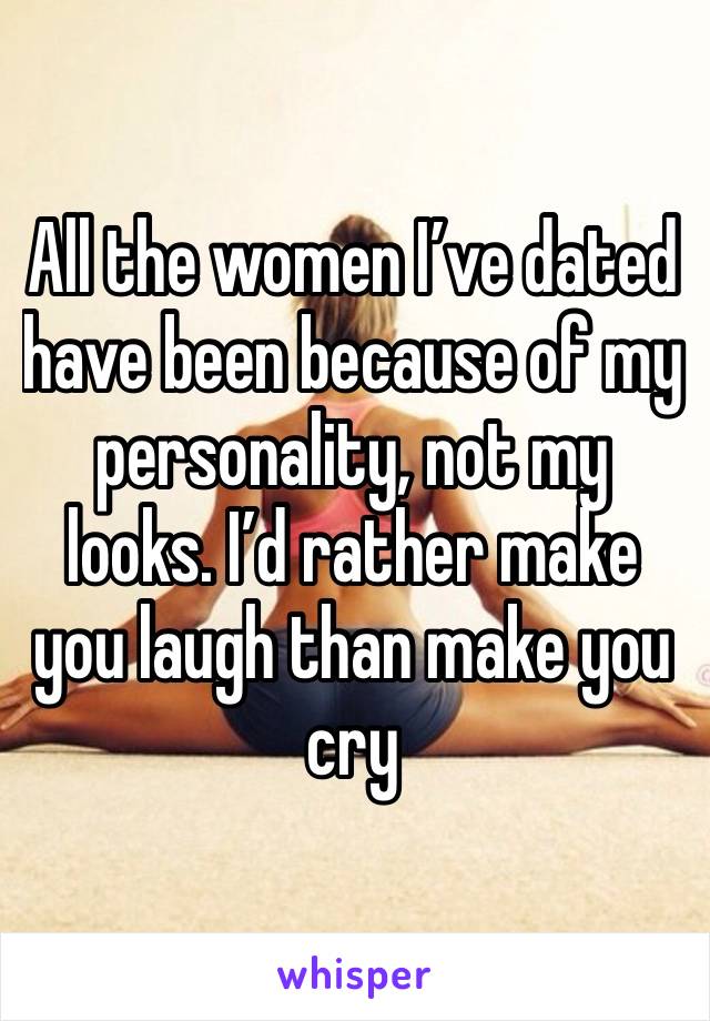 All the women I’ve dated have been because of my personality, not my looks. I’d rather make you laugh than make you cry 