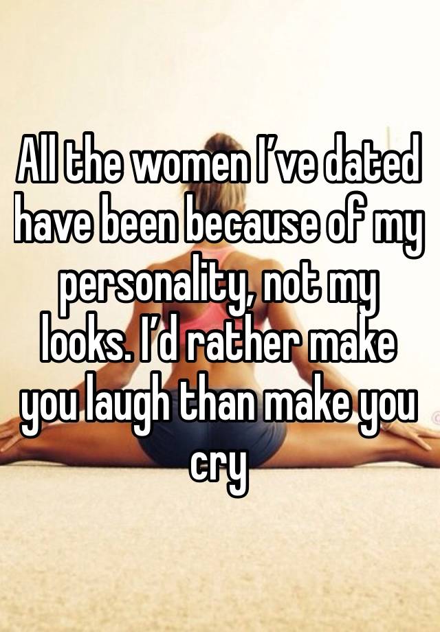 All the women I’ve dated have been because of my personality, not my looks. I’d rather make you laugh than make you cry 