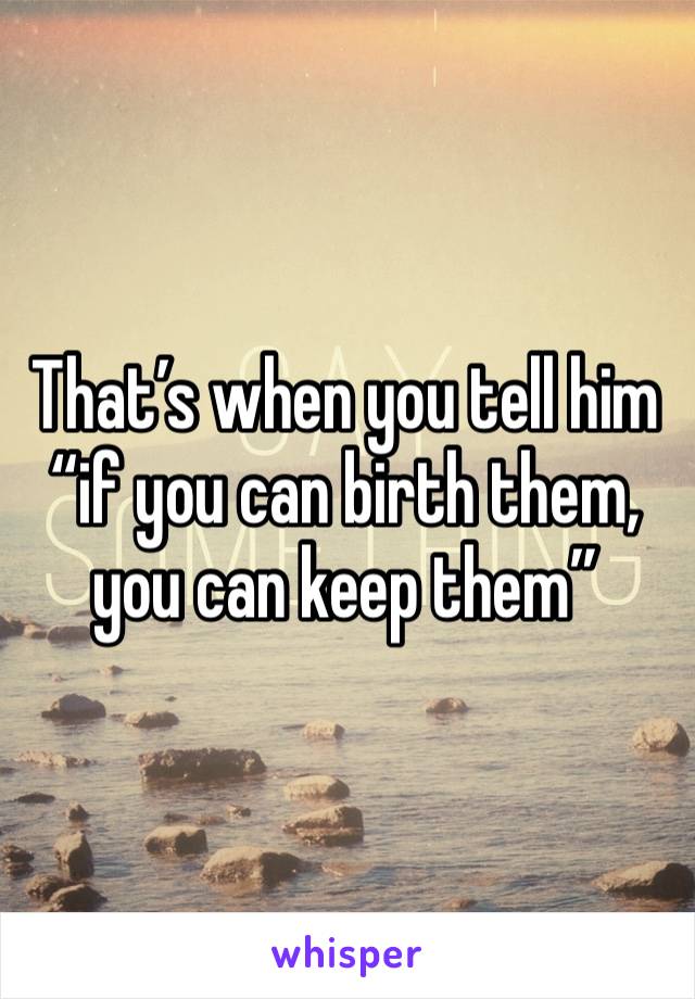 That’s when you tell him “if you can birth them, you can keep them” 