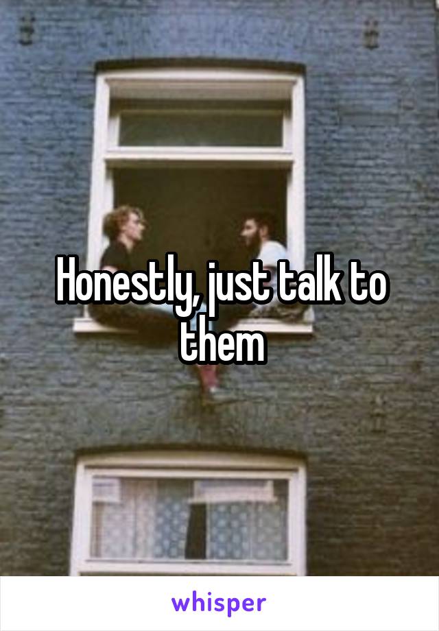 Honestly, just talk to them