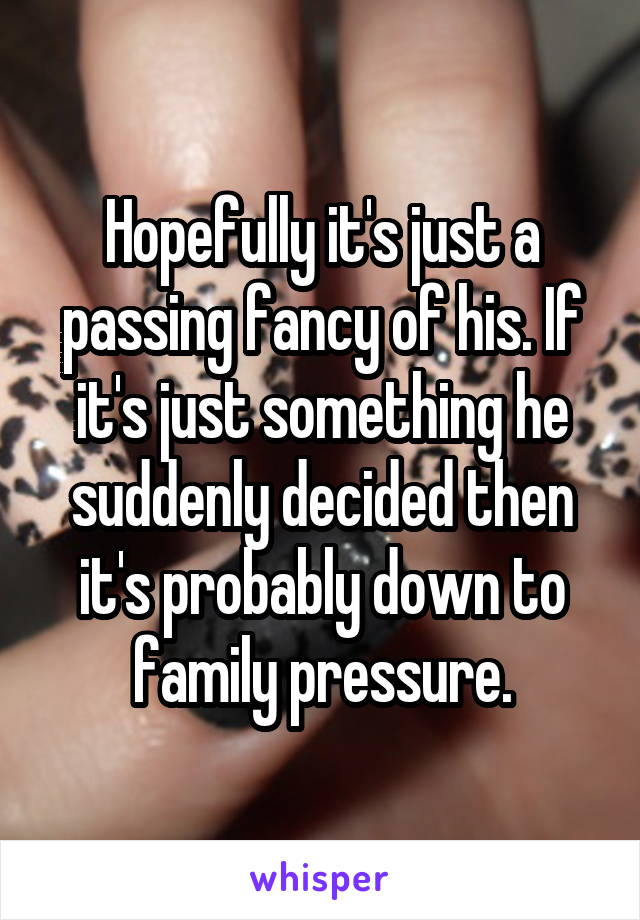 Hopefully it's just a passing fancy of his. If it's just something he suddenly decided then it's probably down to family pressure.