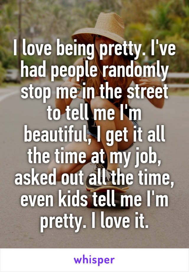 I love being pretty. I've had people randomly stop me in the street to tell me I'm beautiful, I get it all the time at my job, asked out all the time, even kids tell me I'm pretty. I love it.