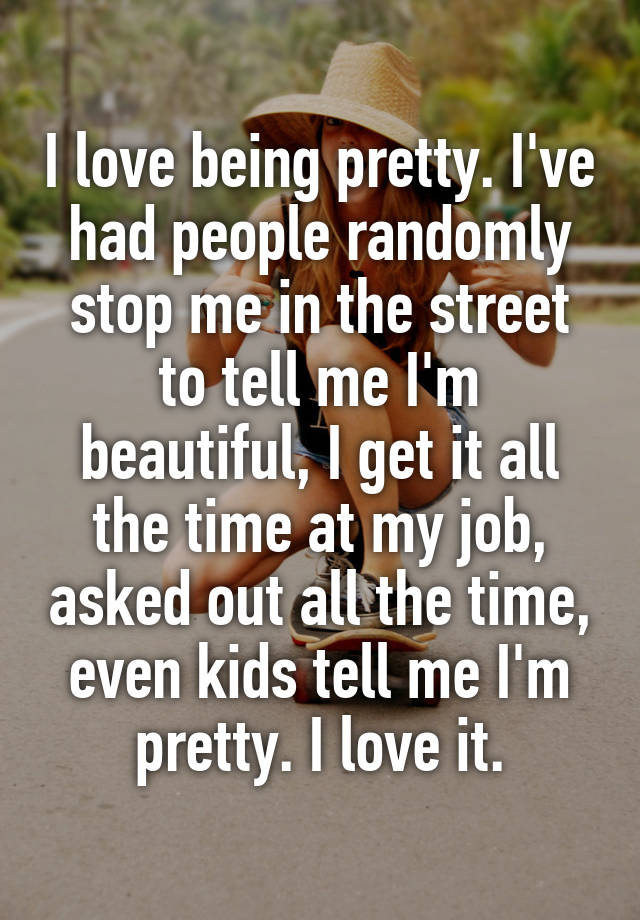 I love being pretty. I've had people randomly stop me in the street to tell me I'm beautiful, I get it all the time at my job, asked out all the time, even kids tell me I'm pretty. I love it.