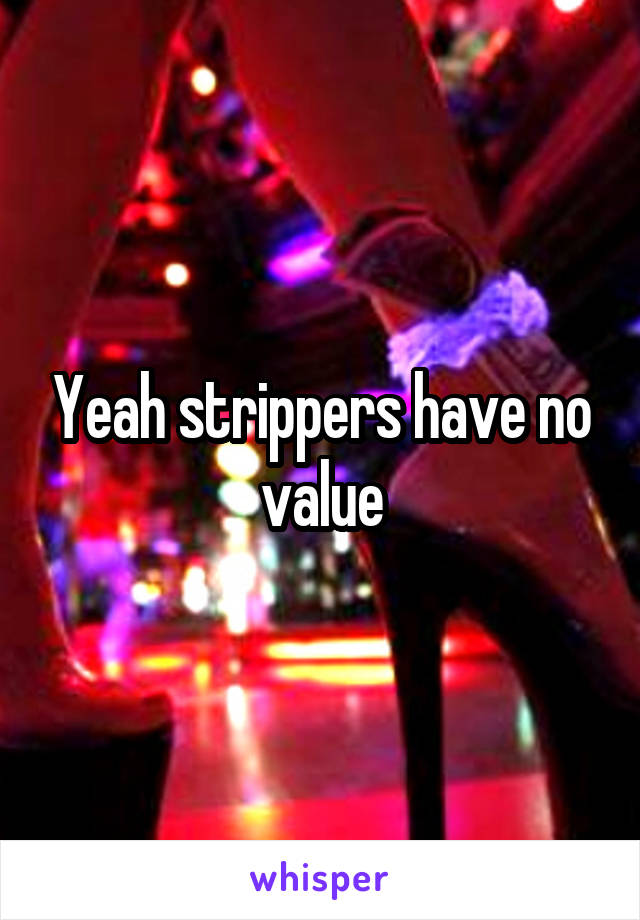 Yeah strippers have no value