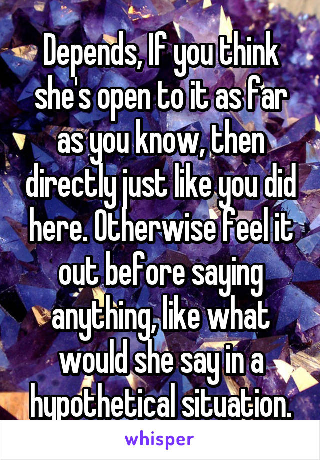 Depends, If you think she's open to it as far as you know, then directly just like you did here. Otherwise feel it out before saying anything, like what would she say in a hypothetical situation.