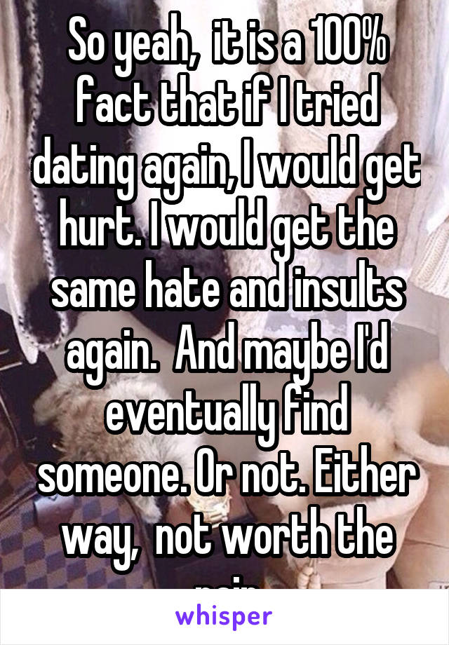 So yeah,  it is a 100% fact that if I tried dating again, I would get hurt. I would get the same hate and insults again.  And maybe I'd eventually find someone. Or not. Either way,  not worth the pain