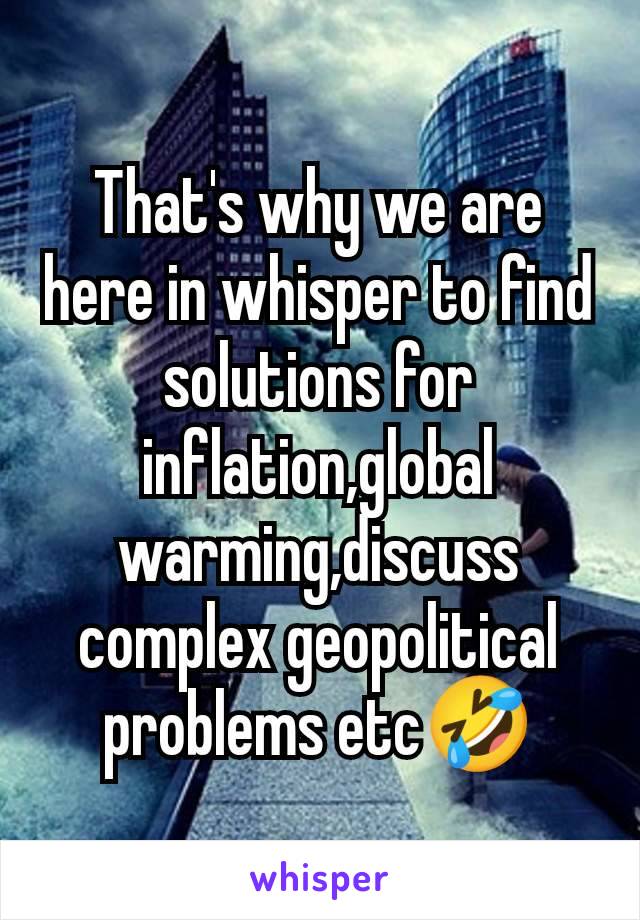 That's why we are here in whisper to find solutions for inflation,global warming,discuss complex geopolitical  problems etc🤣