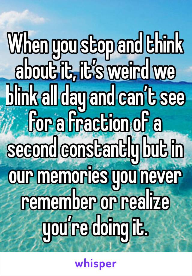 When you stop and think about it, it’s weird we blink all day and can’t see for a fraction of a second constantly but in our memories you never remember or realize you’re doing it. 