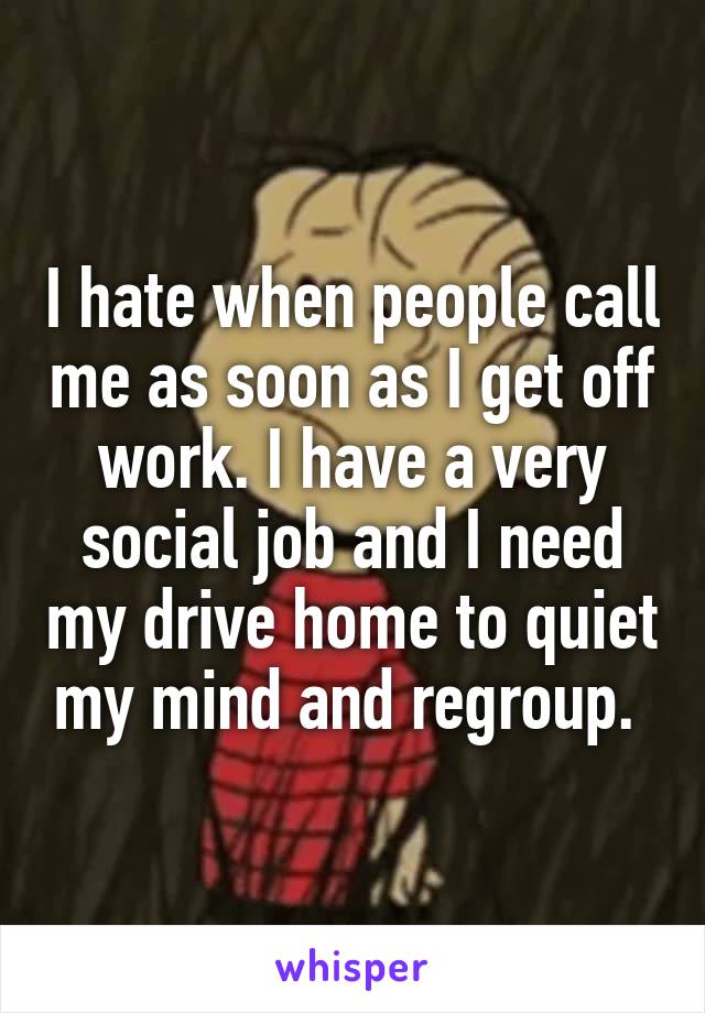 I hate when people call me as soon as I get off work. I have a very social job and I need my drive home to quiet my mind and regroup. 