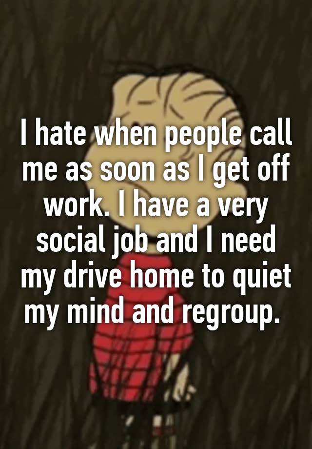 I hate when people call me as soon as I get off work. I have a very social job and I need my drive home to quiet my mind and regroup. 