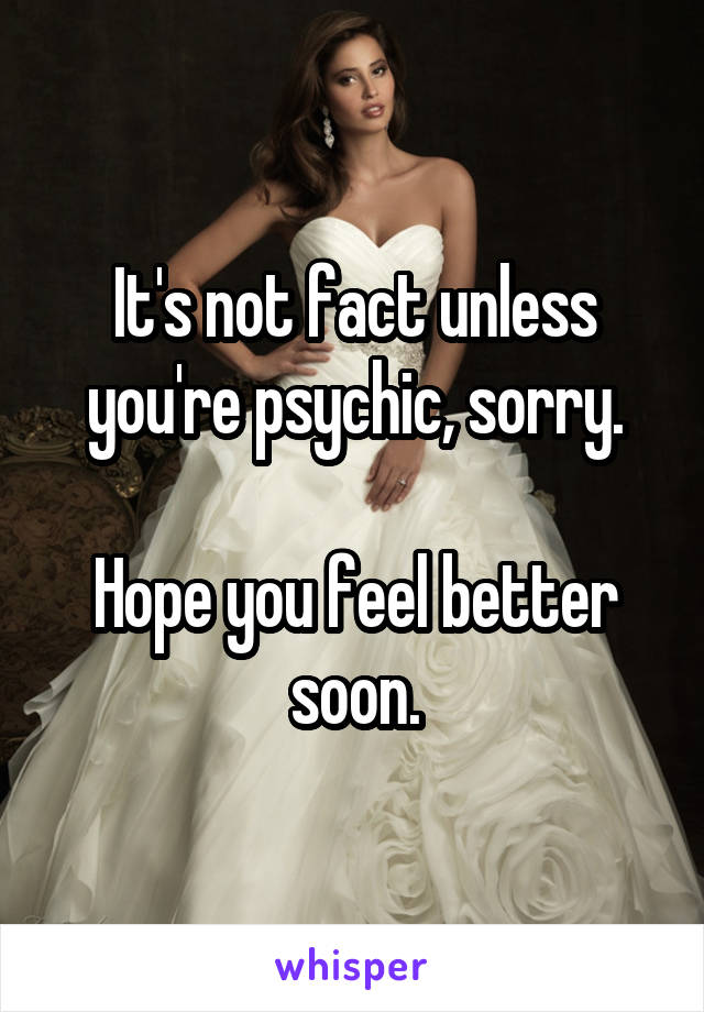 It's not fact unless you're psychic, sorry.

Hope you feel better soon.