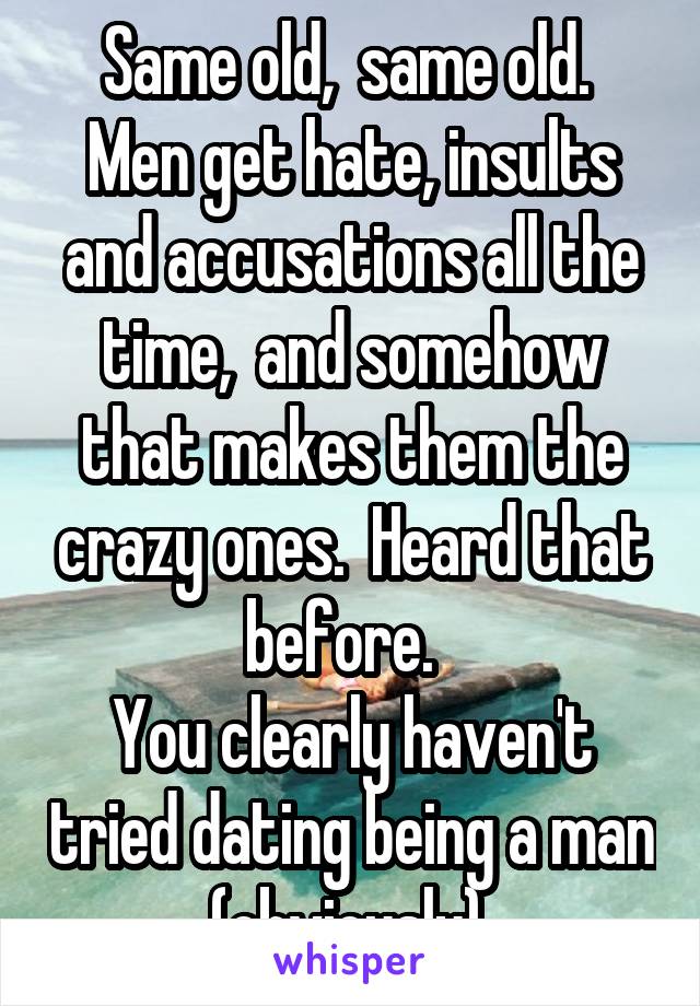 Same old,  same old. 
Men get hate, insults and accusations all the time,  and somehow that makes them the crazy ones.  Heard that before.  
You clearly haven't tried dating being a man (obviously).