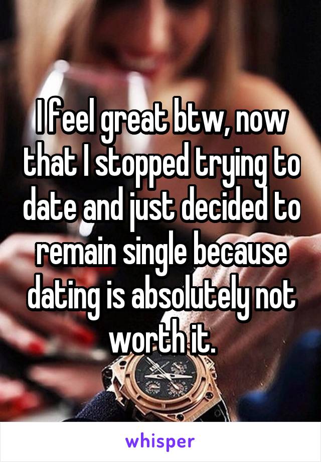 I feel great btw, now that I stopped trying to date and just decided to remain single because dating is absolutely not worth it.