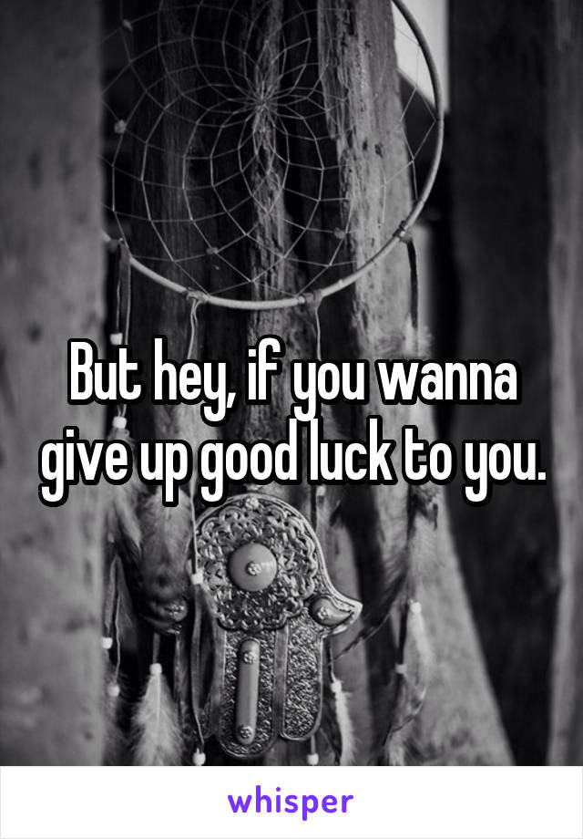 But hey, if you wanna give up good luck to you.