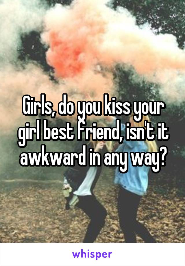 Girls, do you kiss your girl best friend, isn't it awkward in any way?