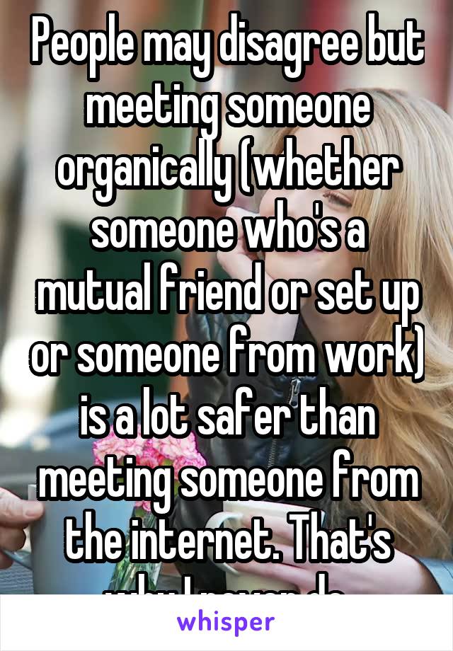 People may disagree but meeting someone organically (whether someone who's a mutual friend or set up or someone from work) is a lot safer than meeting someone from the internet. That's why I never do.
