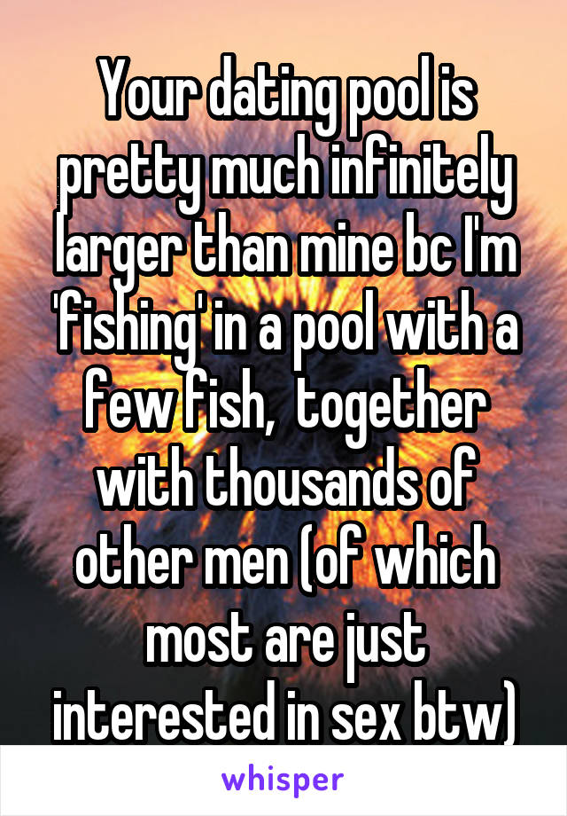 Your dating pool is pretty much infinitely larger than mine bc I'm 'fishing' in a pool with a few fish,  together with thousands of other men (of which most are just interested in sex btw)