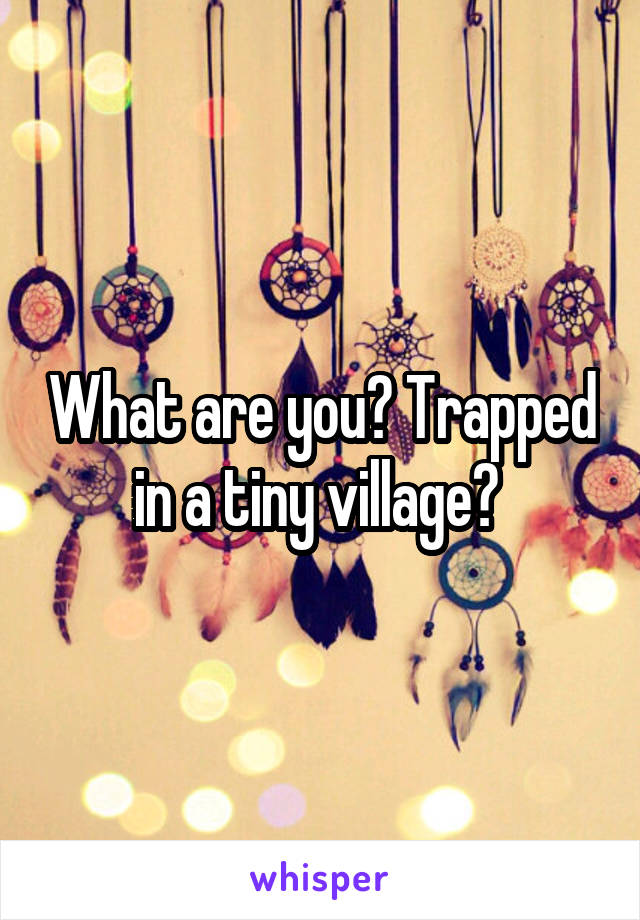 What are you? Trapped in a tiny village? 