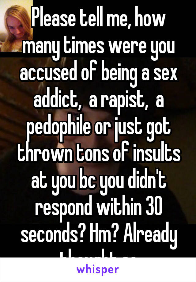 Please tell me, how many times were you accused of being a sex addict,  a rapist,  a pedophile or just got thrown tons of insults at you bc you didn't respond within 30 seconds? Hm? Already thought so