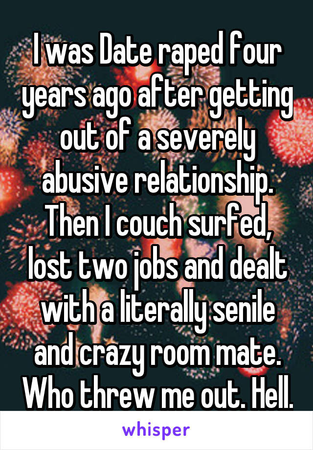 I was Date raped four years ago after getting out of a severely abusive relationship. Then I couch surfed, lost two jobs and dealt with a literally senile and crazy room mate. Who threw me out. Hell.