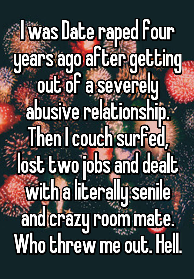 I was Date raped four years ago after getting out of a severely abusive relationship. Then I couch surfed, lost two jobs and dealt with a literally senile and crazy room mate. Who threw me out. Hell.