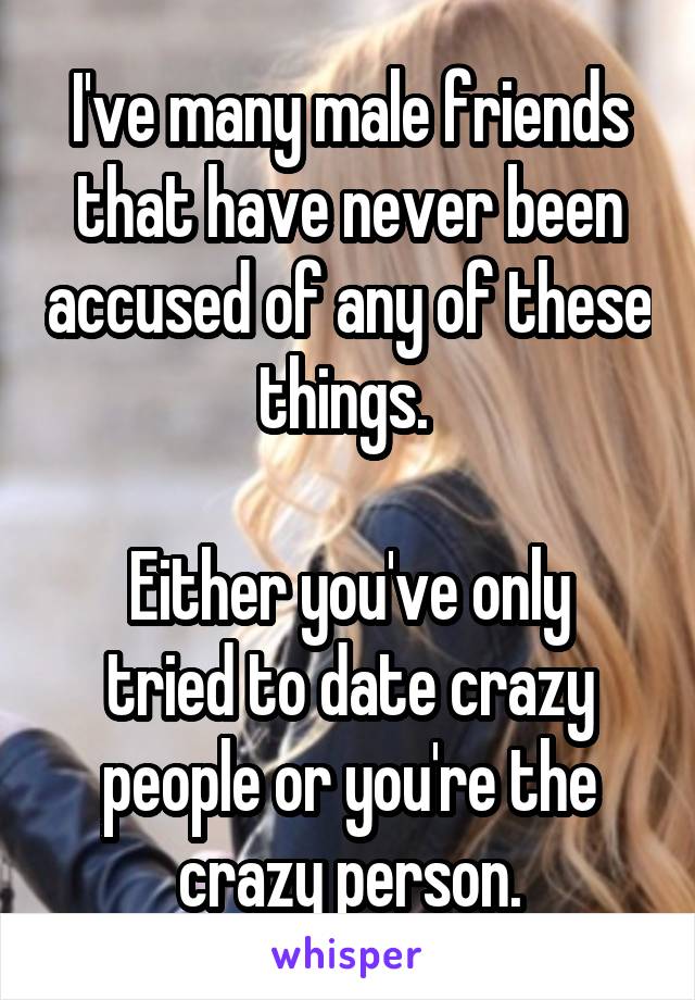 I've many male friends that have never been accused of any of these things. 

Either you've only tried to date crazy people or you're the crazy person.