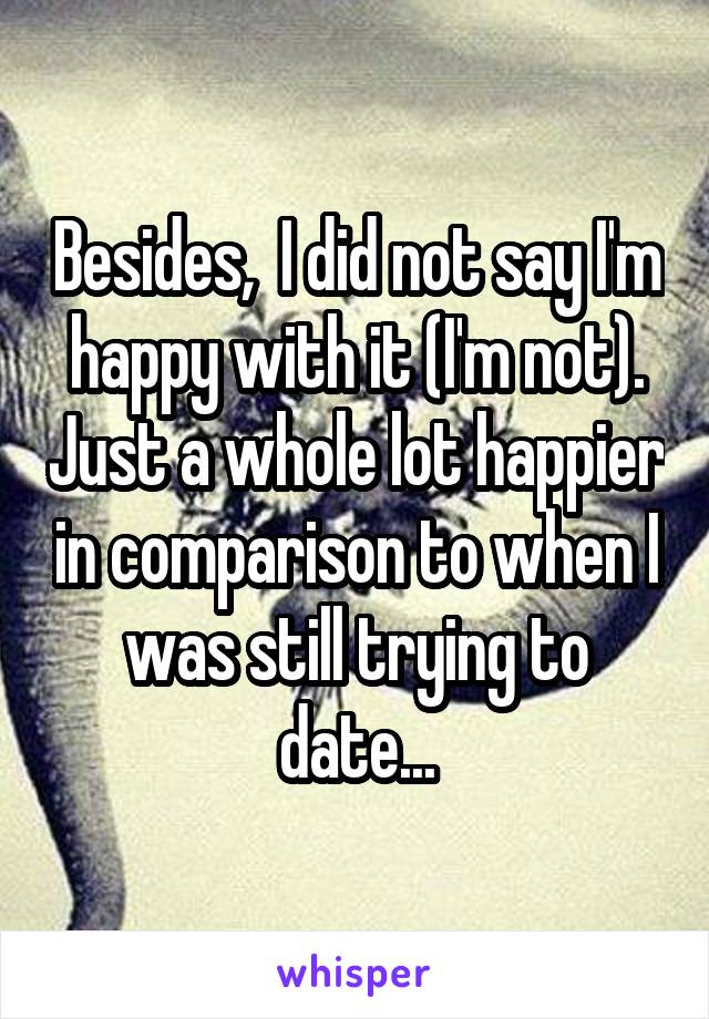 Besides,  I did not say I'm happy with it (I'm not). Just a whole lot happier in comparison to when I was still trying to date...